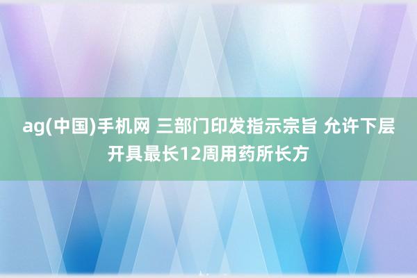 ag(中国)手机网 三部门印发指示宗旨 允许下层开具最长12周用药所长方