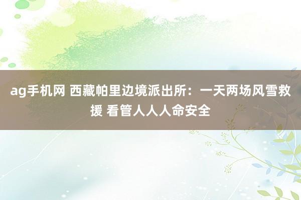 ag手机网 西藏帕里边境派出所：一天两场风雪救援 看管人人人命安全