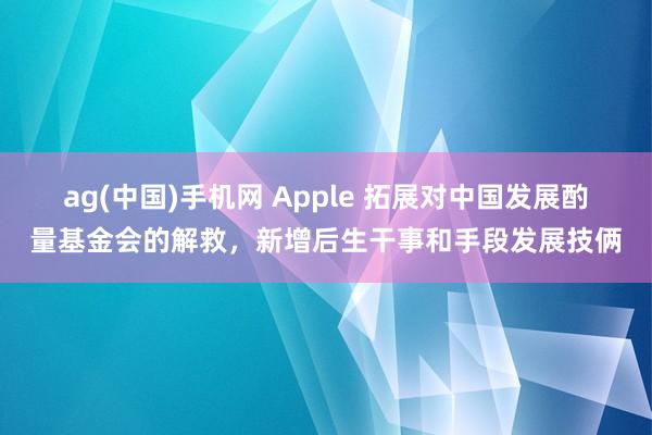 ag(中国)手机网 Apple 拓展对中国发展酌量基金会的解救，新增后生干事和手段发展技俩