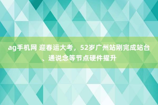 ag手机网 迎春运大考，52岁广州站刚完成站台、通说念等节点硬件擢升