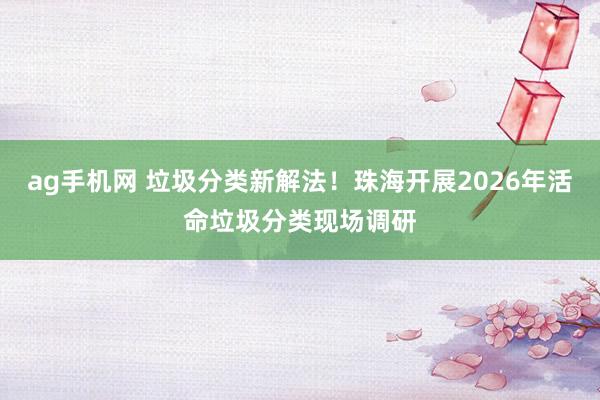 ag手机网 垃圾分类新解法！珠海开展2026年活命垃圾分类现场调研