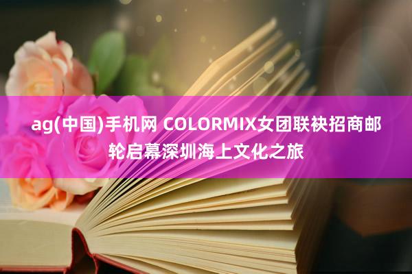 ag(中国)手机网 COLORMIX女团联袂招商邮轮启幕深圳海上文化之旅