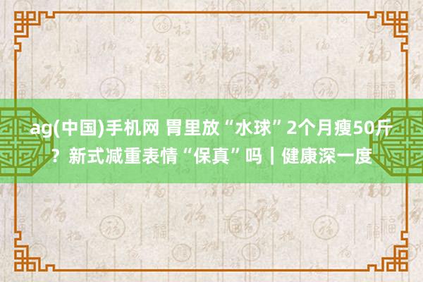 ag(中国)手机网 胃里放“水球”2个月瘦50斤？新式减重表情“保真”吗｜健康深一度