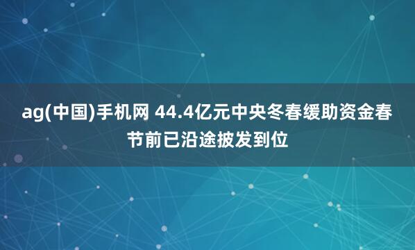 ag(中国)手机网 44.4亿元中央冬春缓助资金春节前已沿途披发到位