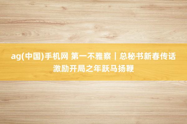 ag(中国)手机网 第一不雅察｜总秘书新春传话激励开局之年跃马扬鞭