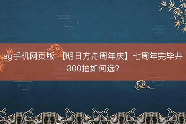 ag手机网页版 【明日方舟周年庆】七周年完毕井300抽如何选？