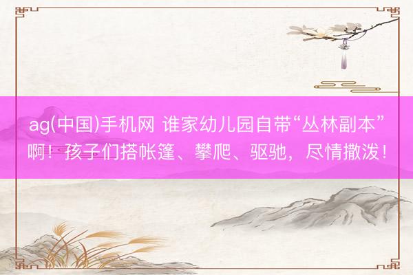 ag(中国)手机网 谁家幼儿园自带“丛林副本”啊！孩子们搭帐篷、攀爬、驱驰，尽情撒泼！