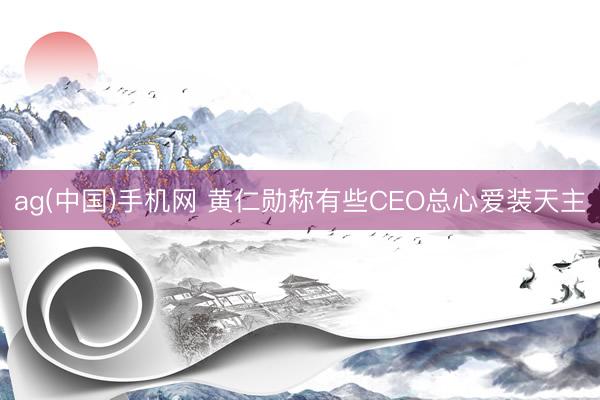 ag(中国)手机网 黄仁勋称有些CEO总心爱装天主