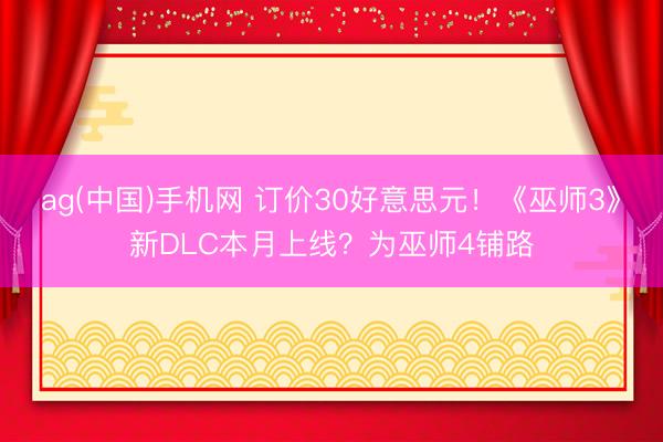 ag(中国)手机网 订价30好意思元！《巫师3》新DLC本月上线？为巫师4铺路