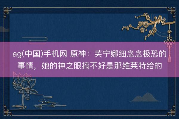 ag(中国)手机网 原神：芙宁娜细念念极恐的事情，她的神之眼搞不好是那维莱特给的