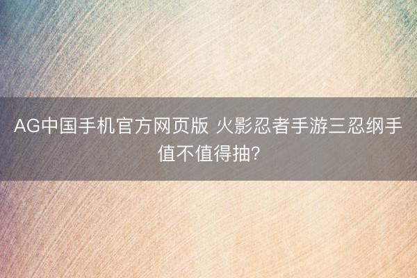 AG中国手机官方网页版 火影忍者手游三忍纲手值不值得抽？
