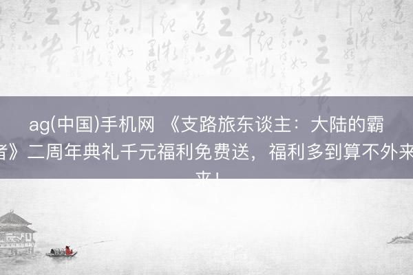 ag(中国)手机网 《支路旅东谈主：大陆的霸者》二周年典礼千元福利免费送，福利多到算不外来！