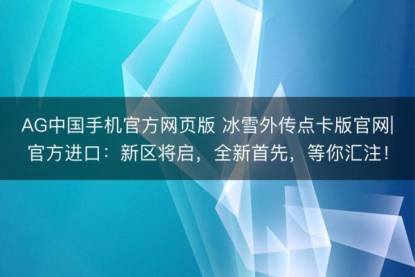 AG中国手机官方网页版 冰雪外传点卡版官网|官方进口:新区将启,全新首先,等你汇注!