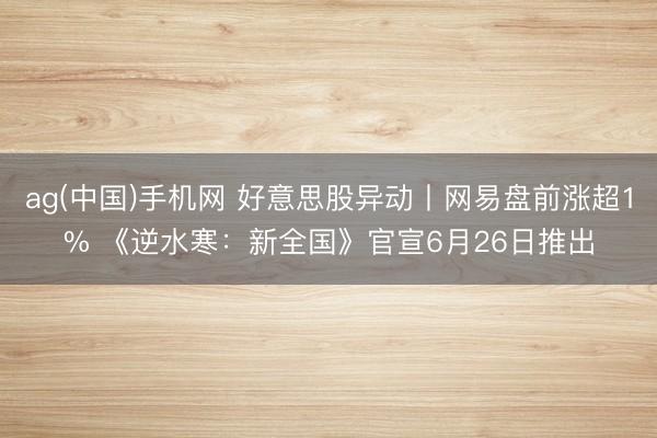 ag(中国)手机网 好意思股异动丨网易盘前涨超1% 《逆水寒:新全国》官宣6月26日推出