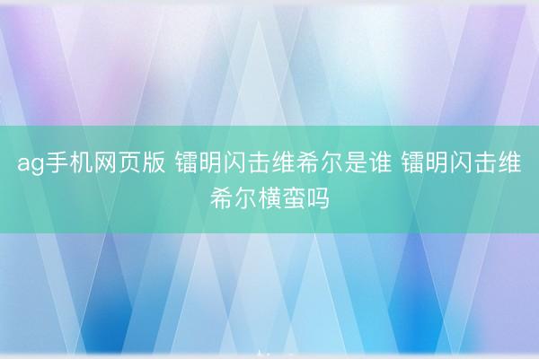 ag手机网页版 镭明闪击维希尔是谁 镭明闪击维希尔横蛮吗