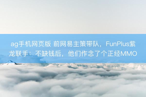 ag手机网页版 前网易主策带队，FunPlus紫龙联手：不缺钱后，他们作念了个正经MMO