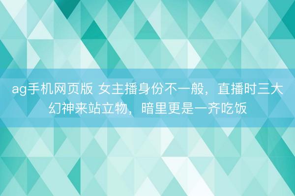 ag手机网页版 女主播身份不一般，直播时三大幻神来站立物，暗里更是一齐吃饭