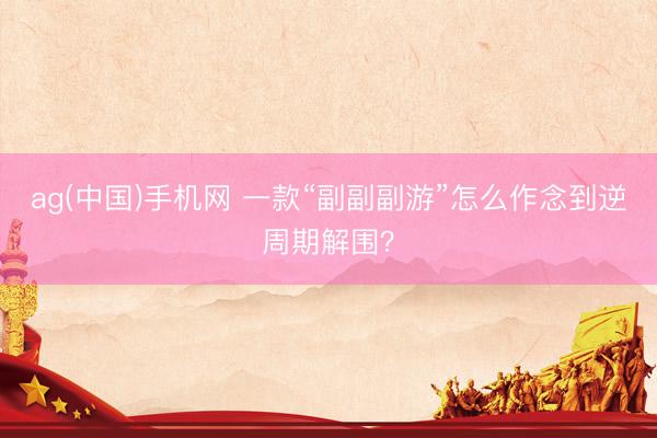ag(中国)手机网 一款“副副副游”怎么作念到逆周期解围?