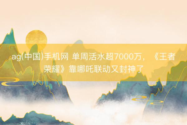 ag(中国)手机网 单周活水超7000万，《王者荣耀》靠哪吒联动又封神了