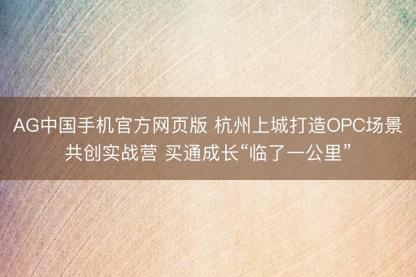AG中国手机官方网页版 杭州上城打造OPC场景共创实战营 买通成长“临了一公里”