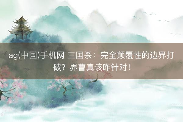 ag(中国)手机网 三国杀：完全颠覆性的边界打破？界曹真该咋针对！