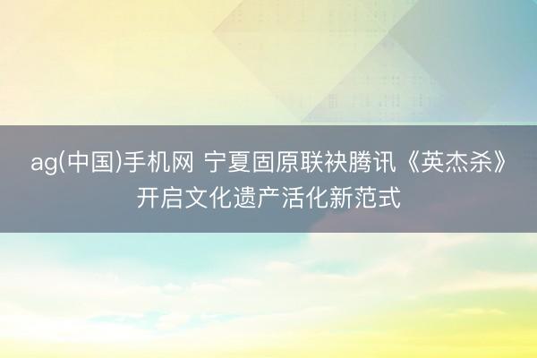 ag(中国)手机网 宁夏固原联袂腾讯《英杰杀》开启文化遗产活化新范式