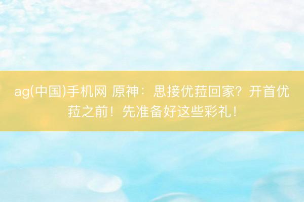 ag(中国)手机网 原神：思接优菈回家？开首优菈之前！先准备好这些彩礼！