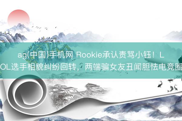 ag(中国)手机网 Rookie承认责骂小钰！LOL选手相貌纠纷回转，两端骗女友丑闻胆怯电竞圈