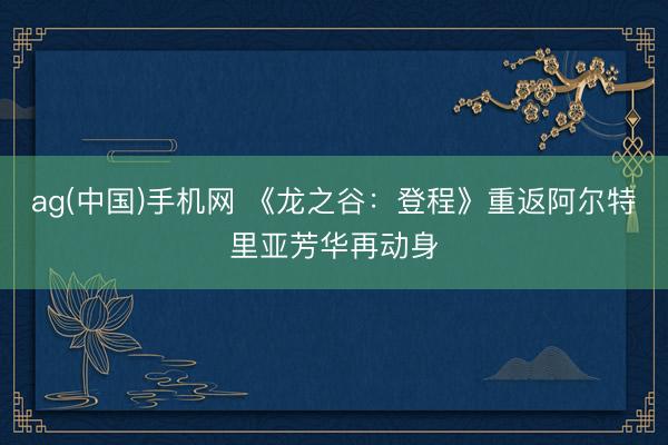 ag(中国)手机网 《龙之谷:登程》重返阿尔特里亚芳华再动身
