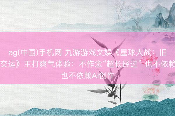 ag(中国)手机网 九游游戏文娱《星球大战：旧共和邦交运》主打爽气体验：不作念“超长经过” 也不依赖AI创作