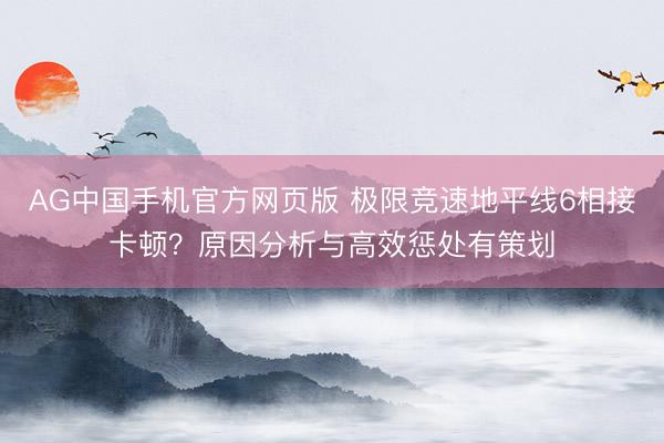 AG中国手机官方网页版 极限竞速地平线6相接卡顿?原因分析与高效惩处有策划