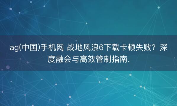 ag(中国)手机网 战地风浪6下载卡顿失败？深度融会与高效管制指南.