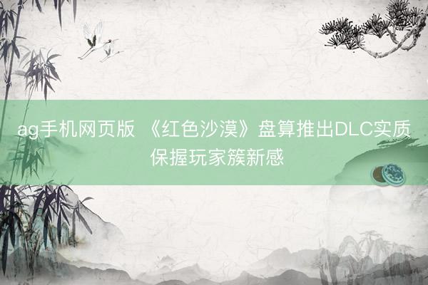 ag手机网页版 《红色沙漠》盘算推出DLC实质 保握玩家簇新感