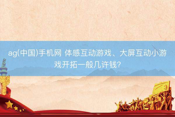ag(中国)手机网 体感互动游戏、大屏互动小游戏开拓一般几许钱?