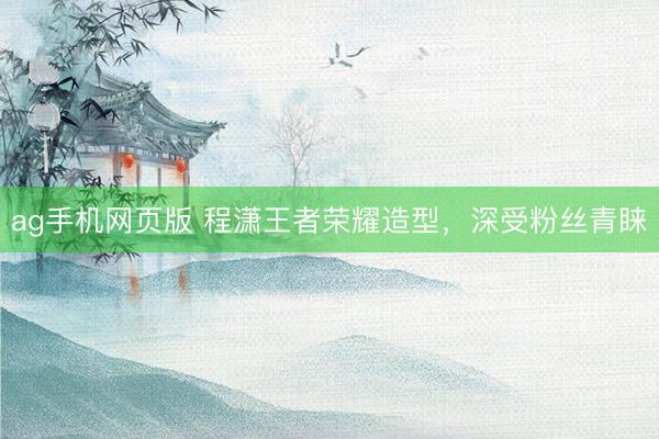 ag手机网页版 程潇王者荣耀造型,深受粉丝青睐