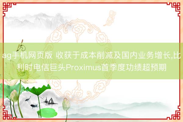 ag手机网页版 收获于成本削减及国内业务增长，比利时电信巨头Proximus首季度功绩超预期