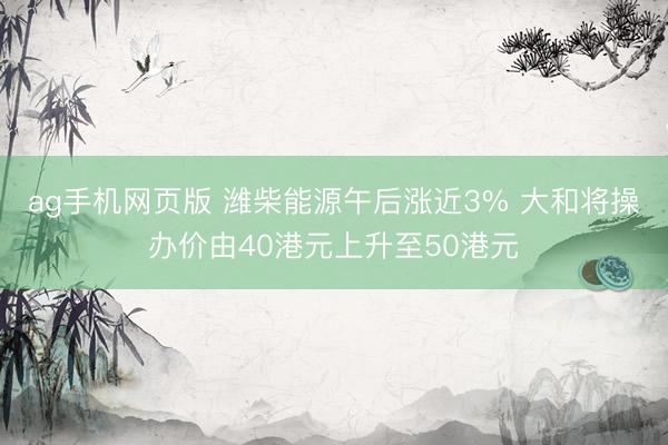ag手机网页版 潍柴能源午后涨近3% 大和将操办价由40港元上升至50港元