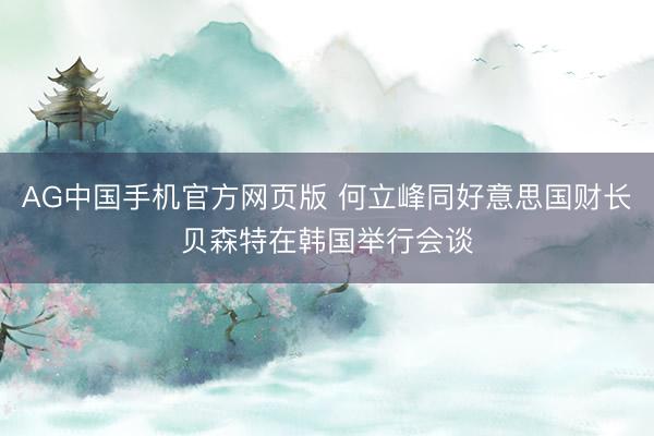 AG中国手机官方网页版 何立峰同好意思国财长贝森特在韩国举行会谈