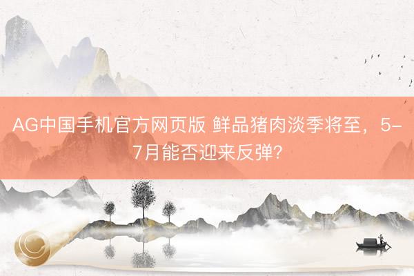 AG中国手机官方网页版 鲜品猪肉淡季将至，5-7月能否迎来反弹？