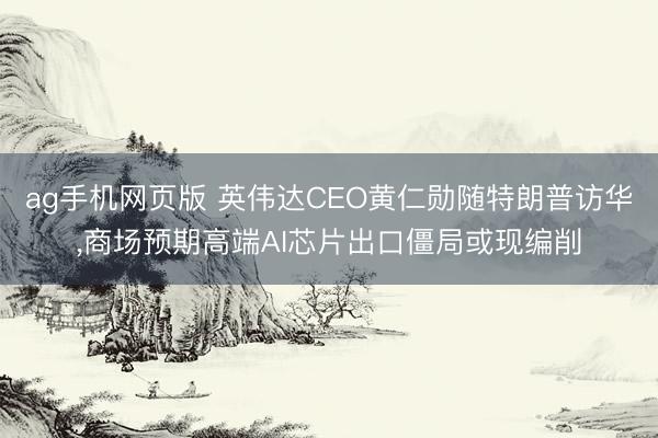 ag手机网页版 英伟达CEO黄仁勋随特朗普访华,商场预期高端AI芯片出口僵局或现编削