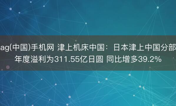 ag(中国)手机网 津上机床中国：日本津上中国分部年度溢利为311.55亿日圆 同比增多39.2%