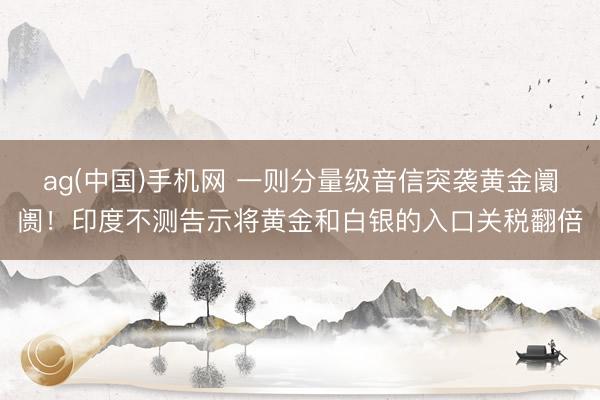 ag(中国)手机网 一则分量级音信突袭黄金阛阓！印度不测告示将黄金和白银的入口关税翻倍