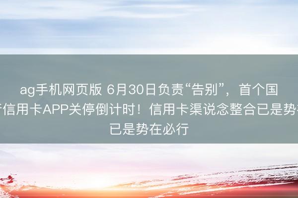 ag手机网页版 6月30日负责“告别”，首个国有大行信用卡APP关停倒计时！信用卡渠说念整合已是势在必行