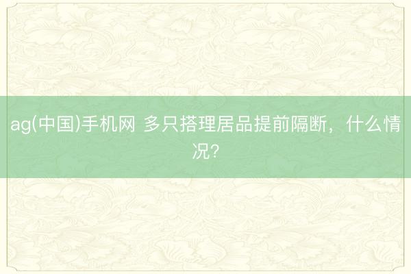 ag(中国)手机网 多只搭理居品提前隔断，什么情况？