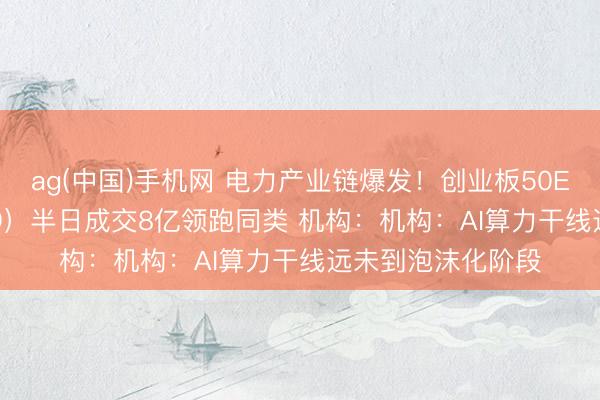 ag(中国)手机网 电力产业链爆发！创业板50ETF华安（159949）半日成交8亿领跑同类 机构：机构：AI算力干线远未到泡沫化阶段