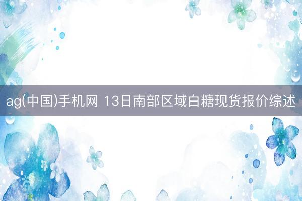 ag(中国)手机网 13日南部区域白糖现货报价综述