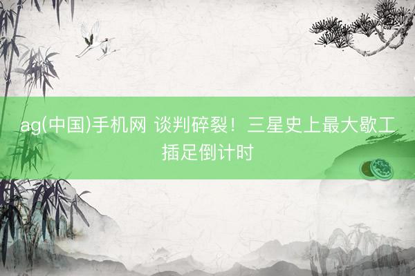 ag(中国)手机网 谈判碎裂！三星史上最大歇工插足倒计时