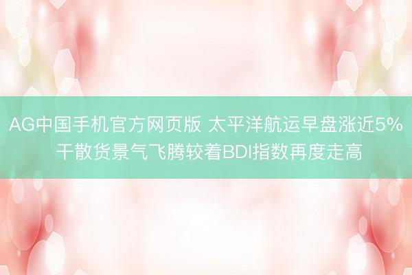 AG中国手机官方网页版 太平洋航运早盘涨近5% 干散货景气飞腾较着BDI指数再度走高