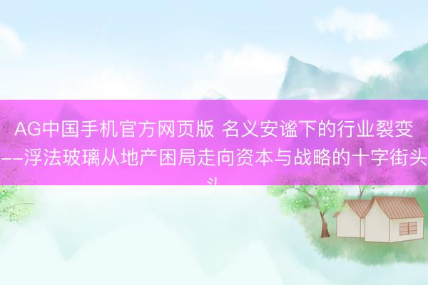 AG中国手机官方网页版 名义安谧下的行业裂变--浮法玻璃从地产困局走向资本与战略的十字街头