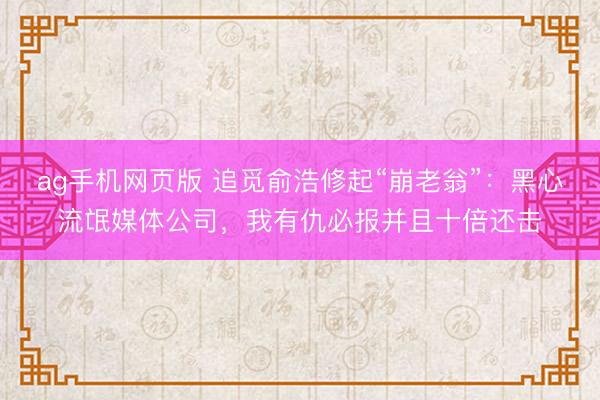 ag手机网页版 追觅俞浩修起“崩老翁”：黑心流氓媒体公司，我有仇必报并且十倍还击